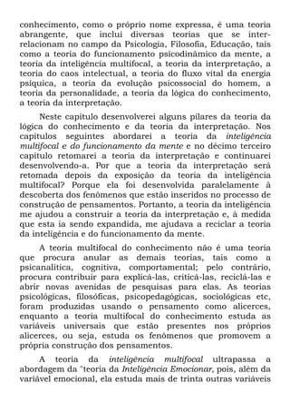 conhecimento, como o próprio nome expressa, é uma teoria
abrangente, que inclui diversas teorias que se inter-
relacionam no campo da Psicologia, Filosofia, Educação, tais
como a teoria do funcionamento psicodinâmico da mente, a
teoria da inteligência multifocal, a teoria da interpretação, a
teoria do caos intelectual, a teoria do fluxo vital da energia
psíquica, a teoria da evolução psicossocial do homem, a
teoria da personalidade, a teoria da lógica do conhecimento,
a teoria da interpretação.
Neste capítulo desenvolverei alguns pilares da teoria da
lógica do conhecimento e da teoria da interpretação. Nos
capítulos seguintes abordarei a teoria da inteligência
multifocal e do funcionamento da mente e no décimo terceiro
capítulo retomarei a teoria da interpretação e continuarei
desenvolvendo-a. Por que a teoria da interpretação será
retomada depois da exposição da teoria da inteligência
multifocal? Porque ela foi desenvolvida paralelamente à
descoberta dos fenômenos que estão inseridos no processo de
construção de pensamentos. Portanto, a teoria da inteligência
me ajudou a construir a teoria da interpretação e, à medida
que esta ia sendo expandida, me ajudava a reciclar a teoria
da inteligência e do funcionamento da mente.
A teoria multifocal do conhecimento não é uma teoria
que procura anular as demais teorias, tais como a
psicanalítica, cognitiva, comportamental; pelo contrário,
procura contribuir para explicá-las, criticá-las, reciclá-las e
abrir novas avenidas de pesquisas para elas. As teorias
psicológicas, filosóficas, psicopedagógicas, sociológicas etc,
foram produzidas usando o pensamento como alicerces,
enquanto a teoria multifocal do conhecimento estuda as
variáveis universais que estão presentes nos próprios
alicerces, ou seja, estuda os fenômenos que promovem a
própria construção dos pensamentos.
A teoria da inteligência multifocal ultrapassa a
abordagem da "teoria da Inteligência Emocionar, pois, além da
variável emocional, ela estuda mais de trinta outras variáveis
 