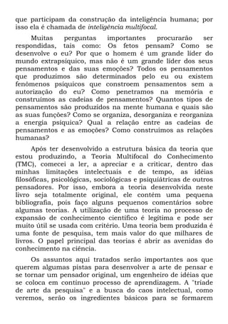 que participam da construção da inteligência humana; por
isso ela é chamada de inteligência multifocal.
Muitas perguntas importantes procurarão ser
respondidas, tais como: Os fetos pensam? Como se
desenvolve o eu? Por que o homem é um grande líder do
mundo extrapsíquico, mas não é um grande líder dos seus
pensamentos e das suas emoções? Todos os pensamentos
que produzimos são determinados pelo eu ou existem
fenômenos psíquicos que constroem pensamentos sem a
autorização do eu? Como penetramos na memória e
construímos as cadeias de pensamentos? Quantos tipos de
pensamentos são produzidos na mente humana e quais são
as suas funções? Como se organiza, desorganiza e reorganiza
a energia psíquica? Qual a relação entre as cadeias de
pensamentos e as emoções? Como construímos as relações
humanas?
Após ter desenvolvido a estrutura básica da teoria que
estou produzindo, a Teoria Multifocal do Conhecimento
(TMC), comecei a ler, a apreciar e a criticar, dentro das
minhas limitações intelectuais e de tempo, as idéias
filosóficas, psicológicas, sociológicas e psiquiátricas de outros
pensadores. Por isso, embora a teoria desenvolvida neste
livro seja totalmente original, ele contém uma pequena
bibliografia, pois faço alguns pequenos comentários sobre
algumas teorias. A utilização de uma teoria no processo de
expansão de conhecimento científico é legítima e pode ser
muito útil se usada com critério. Uma teoria bem produzida é
uma fonte de pesquisa, tem mais valor do que milhares de
livros. O papel principal das teorias é abrir as avenidas do
conhecimento na ciência.
Os assuntos aqui tratados serão importantes aos que
querem algumas pistas para desenvolver a arte de pensar e
se tornar um pensador original, um engenheiro de idéias que
se coloca em contínuo processo de aprendizagem. A "tríade
de arte da pesquisa" e a busca do caos intelectual, como
veremos, serão os ingredientes básicos para se formarem
 