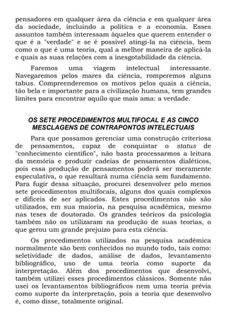 pensadores em qualquer área da ciência e em qualquer área
da sociedade, incluindo a política e a economia. Esses
assuntos também interessam àqueles que querem entender o
que é a "verdade" e se é possível atingi-la na ciência, bem
como o que é uma teoria, qual a melhor maneira de aplicá-la
e quais as suas relações com a inesgotabilidade da ciência.
Faremos uma viagem intelectual interessante.
Navegaremos pelos mares da ciência, romperemos alguns
tabus. Compreenderemos os motivos pelos quais a ciência,
tão bela e importante para a civilização humana, tem grandes
limites para encontrar aquilo que mais ama: a verdade.
OS SETE PROCEDIMENTOS MULTIFOCAL E AS CINCO
MESCLAGENS DE CONTRAPONTOS INTELECTUAIS
Para que possamos gerenciar uma construção criteriosa
de pensamentos, capaz de conquistar o status de
"conhecimento científico", não basta processarmos a leitura
da memória e produzir cadeias de pensamentos dialéticos,
pois essa produção de pensamentos poderá ser meramente
especulativa, o que resultará numa ciência sem fundamento.
Para fugir dessa situação, procurei desenvolver pelo menos
sete procedimentos multifocais, alguns dos quais complexos
e difíceis de ser aplicados. Estes procedimentos não são
utilizados, em sua maioria, na pesquisa acadêmica, mesmo
nas teses de doutorado. Os grandes teóricos da psicologia
também não os utilizaram na produção de suas teorias, o
que gerou um grande prejuízo para esta ciência.
Os procedimentos utilizados na pesquisa acadêmica
normalmente são bem conhecidos no mundo todo, tais como:
seletividade de dados, análise de dados, levantamento
bibliográfico, uso de uma teoria como suporte da
interpretação. Além dos procedimentos que desenvolvi,
também utilizei esses procedimentos clássicos. Somente não
usei os levantamentos bibliográficos nem uma teoria prévia
como suporte da interpretação, pois a teoria que desenvolvo
é, como disse, totalmente original.
 