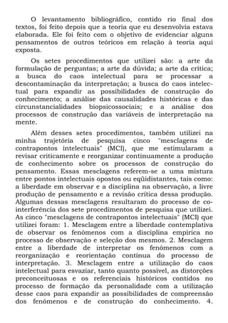 O levantamento bibliográfico, contido rio final dos
textos, foi feito depois que a teoria que eu desenvolvia estava
elaborada. Ele foi feito com o objetivo de evidenciar alguns
pensamentos de outros teóricos em relação à teoria aqui
exposta.
Os setes procedimentos que utilizei são: a arte da
formulação de perguntas; a arte da dúvida; a arte da crítica;
a busca do caos intelectual para se processar a
descontaminação da interpretação; a busca do caos intelec-
tual para expandir as possibilidades de construção do
conhecimento; a análise das causalidades históricas e das
circunstancialidades biopsicossociais; e a análise dos
processos de construção das variáveis de interpretação na
mente.
Além desses setes procedimentos, também utilizei na
minha trajetória de pesquisa cinco "mesclagens de
contrapontos intelectuais" (MCI), que me estimularam a
revisar criticamente e reorganizar continuamente a produção
de conhecimento sobre os processos de construção do
pensamento. Essas mesclagens referem-se a uma mistura
entre pontos intelectuais opostos ou eqüidistantes, tais como:
a liberdade em observar e a disciplina na observação, a livre
produção de pensamento e a revisão crítica dessa produção.
Algumas dessas mesclagens resultaram do processo de co-
interferência dos sete procedimentos de pesquisa que utilizei.
As cinco "mesclagens de contrapontos intelectuais" (MCI) que
utilizei foram: 1. Mesclagem entre a liberdade contemplativa
de observar os fenômenos com a disciplina empírica no
processo de observação e seleção dos mesmos. 2. Mesclagem
entre a liberdade de interpretar os fenômenos com a
reorganização e reorientação contínua do processo de
interpretação. 3. Mesclagem entre a utilização do caos
intelectual para esvaziar, tanto quanto possível, as distorções
preconceituosas e os referenciais históricos contidos no
processo de formação da personalidade com a utilização
desse caos para expandir as possibilidades de compreensão
dos fenômenos e de construção do conhecimento. 4.
 