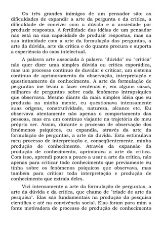 Os três grandes inimigos de um pensador são: as
dificuldades de expandir a arte da pergunta e da crítica, a
dificuldade de conviver com a dúvida e a ansiedade por
produzir respostas. A fertilidade das idéias de um pensador
não está na sua capacidade de produzir respostas, mas na
sua intimidade com a arte da formulação das perguntas, a
arte da dúvida, arte da crítica e do quanto procura e suporta
a experiência do caos intelectual.
A palavra arte associada à palavra "dúvida" ou "crítica"
não quer dizer uma simples dúvida ou crítica esporádica,
mas um processo contínuo de duvidar e criticar, um sistema
contínuo de aprimoramento da observação, interpretação e
questionamento do conhecimento. A arte da formulação de
perguntas me levou a fazer centenas e, em alguns casos,
milhares de perguntas sobre cada fenômeno intrapsíquico
que observava. Mesmo diante da mais simples idéia que eu
produzia na minha mente, eu questionava intensamente
suas origens, construtividade, natureza, alcance etc. Eu
observava atentamente não apenas o comportamento das
pessoas, mas era um contínuo viajante na trajetória do meu
próprio ser. Assim, durante o processo de observação dos
fenômenos psíquicos, eu expandia, através da arte da
formulação de perguntas, a arte da dúvida. Esta estimulava
meu processo de interpretação e, conseqüentemente, minha
produção de conhecimento. Através da expansão da
produção de conhecimento, aprimorava a arte da crítica.
Com isso, aprendi pouco a pouco a usar a arte da crítica, não
apenas para criticar todo conhecimento que previamente eu
tinha sobre os fenômenos psíquicos que observava, mas
também para criticar toda interpretação e produção de
conhecimento que extraía deles.
Vivi intensamente a arte da formulação de perguntas, a
arte da dúvida e da crítica, que chamo de "tríade de arte da
pesquisa". Elas são fundamentais na produção da pesquisa
científica e até na convivência social. Elas foram para mim a
fonte motivadora do processo de produção de conhecimento
 