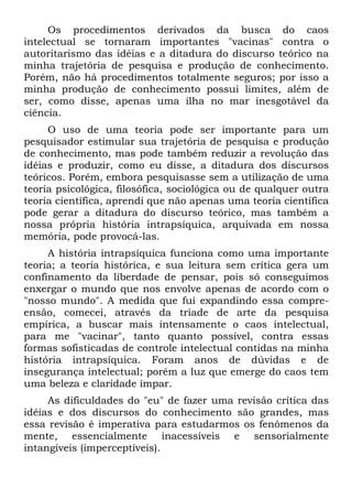 Os procedimentos derivados da busca do caos
intelectual se tornaram importantes "vacinas" contra o
autoritarismo das idéias e a ditadura do discurso teórico na
minha trajetória de pesquisa e produção de conhecimento.
Porém, não há procedimentos totalmente seguros; por isso a
minha produção de conhecimento possui limites, além de
ser, como disse, apenas uma ilha no mar inesgotável da
ciência.
O uso de uma teoria pode ser importante para um
pesquisador estimular sua trajetória de pesquisa e produção
de conhecimento, mas pode também reduzir a revolução das
idéias e produzir, como eu disse, a ditadura dos discursos
teóricos. Porém, embora pesquisasse sem a utilização de uma
teoria psicológica, filosófica, sociológica ou de qualquer outra
teoria científica, aprendi que não apenas uma teoria científica
pode gerar a ditadura do discurso teórico, mas também a
nossa própria história intrapsíquica, arquivada em nossa
memória, pode provocá-las.
A história intrapsíquica funciona como uma importante
teoria; a teoria histórica, e sua leitura sem crítica gera um
confinamento da liberdade de pensar, pois só conseguimos
enxergar o mundo que nos envolve apenas de acordo com o
"nosso mundo". A medida que fui expandindo essa compre-
ensão, comecei, através da tríade de arte da pesquisa
empírica, a buscar mais intensamente o caos intelectual,
para me "vacinar", tanto quanto possível, contra essas
formas sofisticadas de controle intelectual contidas na minha
história intrapsíquica. Foram anos de dúvidas e de
insegurança intelectual; porém a luz que emerge do caos tem
uma beleza e claridade ímpar.
As dificuldades do "eu" de fazer uma revisão crítica das
idéias e dos discursos do conhecimento são grandes, mas
essa revisão é imperativa para estudarmos os fenômenos da
mente, essencialmente inacessíveis e sensorialmente
intangíveis (imperceptíveis).
 