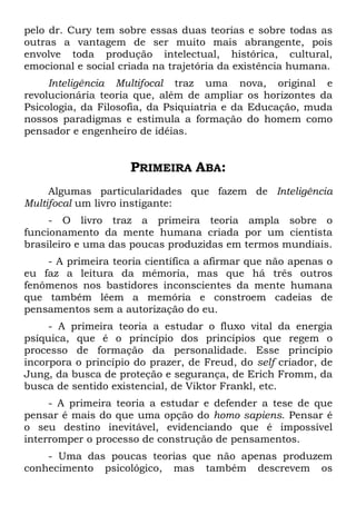 pelo dr. Cury tem sobre essas duas teorias e sobre todas as
outras a vantagem de ser muito mais abrangente, pois
envolve toda produção intelectual, histórica, cultural,
emocional e social criada na trajetória da existência humana.
Inteligência Multifocal traz uma nova, original e
revolucionária teoria que, além de ampliar os horizontes da
Psicologia, da Filosofia, da Psiquiatria e da Educação, muda
nossos paradigmas e estimula a formação do homem como
pensador e engenheiro de idéias.
PRIMEIRA ABA:
Algumas particularidades que fazem de Inteligência
Multifocal um livro instigante:
- O livro traz a primeira teoria ampla sobre o
funcionamento da mente humana criada por um cientista
brasileiro e uma das poucas produzidas em termos mundiais.
- A primeira teoria científica a afirmar que não apenas o
eu faz a leitura da mémoria, mas que há três outros
fenômenos nos bastidores inconscientes da mente humana
que também lêem a memória e constroem cadeias de
pensamentos sem a autorização do eu.
- A primeira teoria a estudar o fluxo vital da energia
psíquica, que é o princípio dos princípios que regem o
processo de formação da personalidade. Esse princípio
incorpora o princípio do prazer, de Freud, do self criador, de
Jung, da busca de proteção e segurança, de Erich Fromm, da
busca de sentido existencial, de Viktor Frankl, etc.
- A primeira teoria a estudar e defender a tese de que
pensar é mais do que uma opção do homo sapiens. Pensar é
o seu destino inevitável, evidenciando que é impossível
interromper o processo de construção de pensamentos.
- Uma das poucas teorias que não apenas produzem
conhecimento psicológico, mas também descrevem os
 