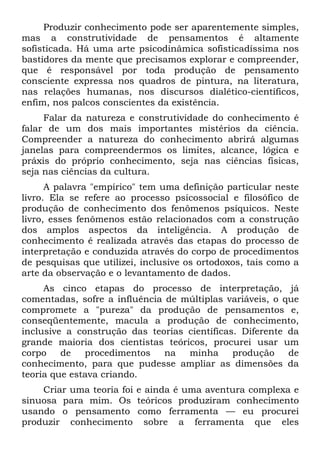 Produzir conhecimento pode ser aparentemente simples,
mas a construtividade de pensamentos é altamente
sofisticada. Há uma arte psicodinâmica sofisticadíssima nos
bastidores da mente que precisamos explorar e compreender,
que é responsável por toda produção de pensamento
consciente expressa nos quadros de pintura, na literatura,
nas relações humanas, nos discursos dialético-científicos,
enfim, nos palcos conscientes da existência.
Falar da natureza e construtividade do conhecimento é
falar de um dos mais importantes mistérios da ciência.
Compreender a natureza do conhecimento abrirá algumas
janelas para compreendermos os limites, alcance, lógica e
práxis do próprio conhecimento, seja nas ciências físicas,
seja nas ciências da cultura.
A palavra "empírico" tem uma definição particular neste
livro. Ela se refere ao processo psicossocial e filosófico de
produção de conhecimento dos fenômenos psíquicos. Neste
livro, esses fenômenos estão relacionados com a construção
dos amplos aspectos da inteligência. A produção de
conhecimento é realizada através das etapas do processo de
interpretação e conduzida através do corpo de procedimentos
de pesquisas que utilizei, inclusive os ortodoxos, tais como a
arte da observação e o levantamento de dados.
As cinco etapas do processo de interpretação, já
comentadas, sofre a influência de múltiplas variáveis, o que
compromete a "pureza" da produção de pensamentos e,
conseqüentemente, macula a produção de conhecimento,
inclusive a construção das teorias científicas. Diferente da
grande maioria dos cientistas teóricos, procurei usar um
corpo de procedimentos na minha produção de
conhecimento, para que pudesse ampliar as dimensões da
teoria que estava criando.
Criar uma teoria foi e ainda é uma aventura complexa e
sinuosa para mim. Os teóricos produziram conhecimento
usando o pensamento como ferramenta — eu procurei
produzir conhecimento sobre a ferramenta que eles
 