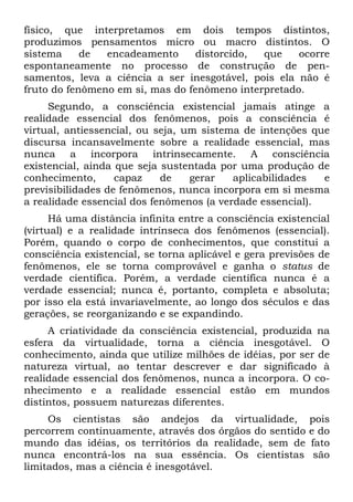 físico, que interpretamos em dois tempos distintos,
produzimos pensamentos micro ou macro distintos. O
sistema de encadeamento distorcido, que ocorre
espontaneamente no processo de construção de pen-
samentos, leva a ciência a ser inesgotável, pois ela não é
fruto do fenômeno em si, mas do fenômeno interpretado.
Segundo, a consciência existencial jamais atinge a
realidade essencial dos fenômenos, pois a consciência é
virtual, antiessencial, ou seja, um sistema de intenções que
discursa incansavelmente sobre a realidade essencial, mas
nunca a incorpora intrinsecamente. A consciência
existencial, ainda que seja sustentada por uma produção de
conhecimento, capaz de gerar aplicabilidades e
previsibilidades de fenômenos, nunca incorpora em si mesma
a realidade essencial dos fenômenos (a verdade essencial).
Há uma distância infinita entre a consciência existencial
(virtual) e a realidade intrínseca dos fenômenos (essencial).
Porém, quando o corpo de conhecimentos, que constitui a
consciência existencial, se torna aplicável e gera previsões de
fenômenos, ele se torna comprovável e ganha o status de
verdade científica. Porém, a verdade científica nunca é a
verdade essencial; nunca é, portanto, completa e absoluta;
por isso ela está invariavelmente, ao longo dos séculos e das
gerações, se reorganizando e se expandindo.
A criatividade da consciência existencial, produzida na
esfera da virtualidade, torna a ciência inesgotável. O
conhecimento, ainda que utilize milhões de idéias, por ser de
natureza virtual, ao tentar descrever e dar significado à
realidade essencial dos fenômenos, nunca a incorpora. O co-
nhecimento e a realidade essencial estão em mundos
distintos, possuem naturezas diferentes.
Os cientistas são andejos da virtualidade, pois
percorrem continuamente, através dos órgãos do sentido e do
mundo das idéias, os territórios da realidade, sem de fato
nunca encontrá-los na sua essência. Os cientistas são
limitados, mas a ciência é inesgotável.
 