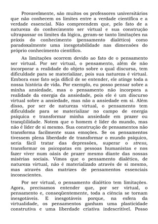 Provavelmente, são muitos os professores universitários
que não conhecem os limites entre a verdade científica e a
verdade essencial. Não compreendem que, pelo fato de a
natureza do conhecimento ser virtual e sua construção
ultrapassar os limites da lógica, geram-se tanto limitações na
práxis do conhecimento (pensamento dialético) como
paradoxalmente uma inesgotabilidade nas dimensões do
próprio conhecimento científico.
As limitações ocorrem devido ao fato de o pensamento
ser virtual. Por ser virtual, o pensamento, além de não
incorporar a realidade do objeto sobre o qual discursa, tem
dificuldade para se materializar, pois sua natureza é virtual.
Embora esse fato seja difícil de se entender, ele atinge toda a
nossa história de vida. Por exemplo, eu posso pensar sobre a
minha ansiedade, mas o pensamento não incorpora a
realidade da energia da ansiedade, pois ele é um discurso
virtual sobre a ansiedade, mas não a ansiedade em si. Além
disso, por ser de natureza virtual, o pensamento tem
dificuldade para se materializar no campo de energia
psíquica e transformar minha ansiedade em prazer ou
tranqüilidade. Notem que o homem é líder do mundo, mas
não é líder de si mesmo. Sua construção de pensamentos não
transforma facilmente suas emoções. Se os pensamentos
tivessem plena liberdade de transformar o mundo psíquico,
seria fácil tratar das depressões, superar o stress,
transformar os psicopatas em pessoas humanistas e nos
fazer viver num oásis de prazer mesmo diante das nossas
misérias sociais. Vimos que o pensamento dialético, de
natureza virtual, não é materializado através de si mesmo,
mas através das matrizes de pensamentos essenciais
inconscientes.
Por ser virtual, o pensamento dialético tem limitações.
Agora, precisamos entender que, por ser virtual, o
pensamento e, conseqüentemente, toda a ciência se tornam
inesgotáveis. E inesgotáveis porque, na esfera da
virtualidade, os pensamentos ganham uma plasticidade
construtiva e uma liberdade criativa indescritível. Posso
 