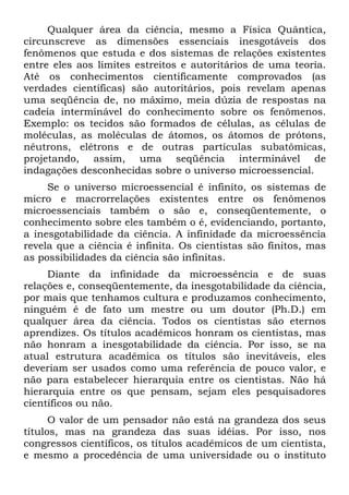 Qualquer área da ciência, mesmo a Física Quântica,
circunscreve as dimensões essenciais inesgotáveis dos
fenômenos que estuda e dos sistemas de relações existentes
entre eles aos limites estreitos e autoritários de uma teoria.
Até os conhecimentos cientificamente comprovados (as
verdades científicas) são autoritários, pois revelam apenas
uma seqüência de, no máximo, meia dúzia de respostas na
cadeia interminável do conhecimento sobre os fenômenos.
Exemplo: os tecidos são formados de células, as células de
moléculas, as moléculas de átomos, os átomos de prótons,
nêutrons, elétrons e de outras partículas subatômicas,
projetando, assim, uma seqüência interminável de
indagações desconhecidas sobre o universo microessencial.
Se o universo microessencial é infinito, os sistemas de
micro e macrorrelações existentes entre os fenômenos
microessenciais também o são e, conseqüentemente, o
conhecimento sobre eles também o é, evidenciando, portanto,
a inesgotabilidade da ciência. A infinidade da microessência
revela que a ciência é infinita. Os cientistas são finitos, mas
as possibilidades da ciência são infinitas.
Diante da infinidade da microessência e de suas
relações e, conseqüentemente, da inesgotabilidade da ciência,
por mais que tenhamos cultura e produzamos conhecimento,
ninguém é de fato um mestre ou um doutor (Ph.D.) em
qualquer área da ciência. Todos os cientistas são eternos
aprendizes. Os títulos acadêmicos honram os cientistas, mas
não honram a inesgotabilidade da ciência. Por isso, se na
atual estrutura acadêmica os títulos são inevitáveis, eles
deveriam ser usados como uma referência de pouco valor, e
não para estabelecer hierarquia entre os cientistas. Não há
hierarquia entre os que pensam, sejam eles pesquisadores
científicos ou não.
O valor de um pensador não está na grandeza dos seus
títulos, mas na grandeza das suas idéias. Por isso, nos
congressos científicos, os títulos acadêmicos de um cientista,
e mesmo a procedência de uma universidade ou o instituto
 