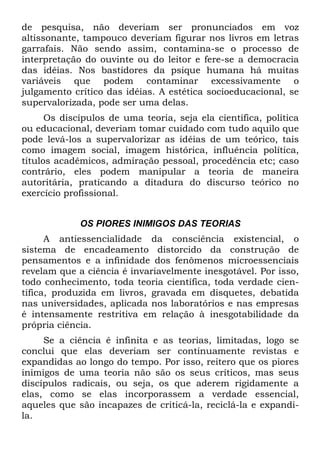 de pesquisa, não deveriam ser pronunciados em voz
altissonante, tampouco deveriam figurar nos livros em letras
garrafais. Não sendo assim, contamina-se o processo de
interpretação do ouvinte ou do leitor e fere-se a democracia
das idéias. Nos bastidores da psique humana há muitas
variáveis que podem contaminar excessivamente o
julgamento crítico das idéias. A estética socioeducacional, se
supervalorizada, pode ser uma delas.
Os discípulos de uma teoria, seja ela científica, política
ou educacional, deveriam tomar cuidado com tudo aquilo que
pode levá-los a supervalorizar as idéias de um teórico, tais
como imagem social, imagem histórica, influência política,
títulos acadêmicos, admiração pessoal, procedência etc; caso
contrário, eles podem manipular a teoria de maneira
autoritária, praticando a ditadura do discurso teórico no
exercício profissional.
OS PIORES INIMIGOS DAS TEORIAS
A antiessencialidade da consciência existencial, o
sistema de encadeamento distorcido da construção de
pensamentos e a infinidade dos fenômenos microessenciais
revelam que a ciência é invariavelmente inesgotável. Por isso,
todo conhecimento, toda teoria científica, toda verdade cien-
tífica, produzida em livros, gravada em disquetes, debatida
nas universidades, aplicada nos laboratórios e nas empresas
é intensamente restritiva em relação à inesgotabilidade da
própria ciência.
Se a ciência é infinita e as teorias, limitadas, logo se
conclui que elas deveriam ser continuamente revistas e
expandidas ao longo do tempo. Por isso, reitero que os piores
inimigos de uma teoria não são os seus críticos, mas seus
discípulos radicais, ou seja, os que aderem rigidamente a
elas, como se elas incorporassem a verdade essencial,
aqueles que são incapazes de criticá-la, reciclá-la e expandi-
la.
 