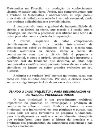 Matemática na Filosofia, na produção de conhecimento,
visando expandir sua lógica. Porém, não compreenderam que
a verdade da Matemática é antiessencial, ou seja, possui
uma distância infinita com relação à verdade essencial, ainda
que produza aplicabilidades e previsibilidades.
A compreensão lenta e gradual da inesgotabilidade da
ciência e os limites da teoria, que mescla a Filosofia com a
Psicologia, me incitou a pesquisar sem utilizar uma teoria de
outro pensador como suporte da interpretação.
A restrita seqüência de fatos comprovados
cientificamente diante da cadeia interminável de
conhecimentos sobre os fenômenos já é em si mesma uma
atitude autoritária da ciência. Como a cadeia do
conhecimento com que a ciência lida é pequena e
unidirecional, e como a própria consciência não incorpora a
essência real do fenômeno que discursa, os fatos hoje
comprovados cientificamente poderão deixar de ser verdades
científicas no futuro ou sofrer grandes evoluções no seu
discurso.
A ciência e a verdade "real" moram na mesma casa, mas
estão em dois mundos distintos. Por isso, a ciência deveria
ser uma amiga inseparável da democracia das idéias.
USANDO O CAOS INTELECTUAL PARA DESORGANIZAR AS
DISTORÇÕES PRECONCEITUOSAS
O caos intelectual é um procedimento multifocal
importante no processo de investigação e produção de
conhecimento sobre a mente. Embora a busca do caos
intelectual seja inalcançável em sua plenitude e pureza, sua
busca pode ser uma ferramenta de pesquisa fundamental
para investigarmos as variáveis sensorialmente intangíveis
que co-interferem para fazer a leitura da memória e a
produção dos pensamentos, da consciência existencial e das
reações emocionais.
 