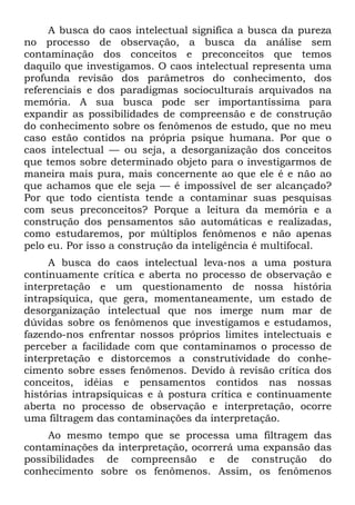A busca do caos intelectual significa a busca da pureza
no processo de observação, a busca da análise sem
contaminação dos conceitos e preconceitos que temos
daquilo que investigamos. O caos intelectual representa uma
profunda revisão dos parâmetros do conhecimento, dos
referenciais e dos paradigmas socioculturais arquivados na
memória. A sua busca pode ser importantíssima para
expandir as possibilidades de compreensão e de construção
do conhecimento sobre os fenômenos de estudo, que no meu
caso estão contidos na própria psique humana. Por que o
caos intelectual — ou seja, a desorganização dos conceitos
que temos sobre determinado objeto para o investigarmos de
maneira mais pura, mais concernente ao que ele é e não ao
que achamos que ele seja — é impossível de ser alcançado?
Por que todo cientista tende a contaminar suas pesquisas
com seus preconceitos? Porque a leitura da memória e a
construção dos pensamentos são automáticas e realizadas,
como estudaremos, por múltiplos fenômenos e não apenas
pelo eu. Por isso a construção da inteligência é multifocal.
A busca do caos intelectual leva-nos a uma postura
continuamente crítica e aberta no processo de observação e
interpretação e um questionamento de nossa história
intrapsíquica, que gera, momentaneamente, um estado de
desorganização intelectual que nos imerge num mar de
dúvidas sobre os fenômenos que investigamos e estudamos,
fazendo-nos enfrentar nossos próprios limites intelectuais e
perceber a facilidade com que contaminamos o processo de
interpretação e distorcemos a construtividade do conhe-
cimento sobre esses fenômenos. Devido à revisão crítica dos
conceitos, idéias e pensamentos contidos nas nossas
histórias intrapsíquicas e à postura crítica e continuamente
aberta no processo de observação e interpretação, ocorre
uma filtragem das contaminações da interpretação.
Ao mesmo tempo que se processa uma filtragem das
contaminações da interpretação, ocorrerá uma expansão das
possibilidades de compreensão e de construção do
conhecimento sobre os fenômenos. Assim, os fenômenos
 
