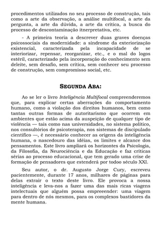procedimentos utilizados no seu processo de construção, tais
como a arte da observação, a análise multifocal, a arte da
pergunta, a arte da dúvida, a arte da crítica, a busca do
processo de descontaminação itnerpretativa, etc.
- A primeira teoria a descrever duas graves doenças
psicossociais da modernidade: a síndrome da exteriorização
existencial, caracterizada pela incapacidade de se
interiorizar, repensar, reorganizar, etc., e o mal do logos
estéril, caracterizado pela incorporação do conhecimento sem
deleite, sem desafio, sem crítica, sem conhecer seu processo
de construção, sem compromisso social, etc.
SEGUNDA ABA:
Ao se ler o livro Inteligência Multifocal compreenderemos
que, para explicar certas aberrações do comportamento
humano, como a violação dos direitos humanos, bem como
tantas outras formas de autoritarismo que ocorrem em
ambientes que estão acima da auspeição de qualquer tipo de
violência — tais como nas universidades, no sistema político,
nos consultórios de psicoterapia, nos sistemas de discipulado
científico —, é necessário conhecer as origens da inteligência
humana, o nascedouro das idéias, os limites e alcance dos
pensamentos. Este livro ampliará os horizontes da Psicologia,
da Filosofia, da Neurociência e da Educação e faz críticas
sérias ao processo educacional, que tem gerado uma crise de
formação de pensadores que estenderá por todoo século XXI.
Seu autor, o dr. Augusto Jorge Cury, escreveu
pacientemente, durante 17 anos, milhares de páginas para
delas extrair o texto deste livro. Ele provoca a nossa
inteligência e leva-nos a fazer uma das mais ricas viagens
intelectuais que alguém possa empreeender: uma viagem
para dentro de nós mesmos, para os complexos bastidores da
mente humana.
 
