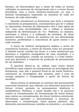 formais, ela desconsidera que a maior de todas as teorias
utilizadas no processo de interpretação não é a teoria formal
(científica), mas a teoria histórico-existencial, ou seja, a
história intrapsíquica arquivada na memória de cada ser
humano, de cada observador.
Quando estudarmos os fenômenos que lêem a memória
e constroem os pensamentos, constataremos que ler e utilizar
as riquíssimas matrizes de informações não é uma opção do
"eu", mas uma inevitabilidade. Ler e utilizar a memória
independe da determinação do "eu". Podemos, no máximo,
selecionar a leitura e a utilização da memória. Se fosse
possível abortar a leitura da memória em um determinado
momento, perderíamos a consciência de quem somos e de
onde estamos.
A morte da história intrapsíquica implica a morte da
consciência humana, a morte do homem como ser pensante.
A história social, contida nos livros, é o leme intelectual que
direciona a trajetória sociopolitica de uma sociedade, e a
história intrapsíquica, contida na memória, é o leme intelec-
tual que direciona a trajetória da produção de pensamentos
de um indivíduo.
É possível abster-se de utilizar uma teoria formal
(científica) como suporte da interpretação na investigação dos
fenômenos, mas não é possível livrar-se da teoria histórico-
existencial na investigação dos mesmos, pois o caos da
energia psíquica é reorganizado a partir da leitura da
memória.
Dessa leitura se produzem as matrizes dos pensamentos
essenciais históricos, que sofrerão um misterioso processo de
leitura virtual, gerando os pensamentos dialéticos e
antidialéticos. Portanto, o maior desafio não é se precaver
contra as contaminações da interpretação da teoria formal,
mas contra as contaminações da teoria histórico-existencial.
Deveríamos aprender a descontaminar o processo de
observação e interpretação, tanto quanto possível, das
distorções preconceituosas contidas na memória e, ao mesmo
 