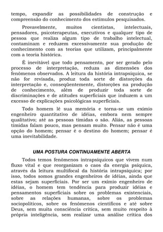 tempo, expandir as possibilidades de construção e
compreensão do conhecimento dos estímulos pesquisados.
Provavelmente, muitos cientistas, intelectuais,
pensadores, psicoterapeutas, executivos e qualquer tipo de
pessoa que realiza algum tipo de trabalho intelectual,
contaminam e reduzem excessivamente sua produção de
conhecimento com as teorias que utilizam, principalmente
com a teoria histórica.
É inevitável que todo pensamento, por ser gerado pelo
processo de interpretação, reduza as dimensões dos
fenômenos observados. A leitura da história intrapsíquica, se
não for revisada, produz toda sorte de distorções da
interpretação e, conseqüentemente, distorções na produção
de conhecimento, além de produzir toda sorte de
discriminações e de atitudes superficiais que induzem a um
excesso de explicações psicológicas superficiais.
Todo homem lê sua memória e torna-se um exímio
engenheiro quantitativo de idéias, embora nem sempre
qualitativo; até as pessoas tímidas o são. Aliás, as pessoas
tímidas falam pouco, mas pensam muito. Pensar não é uma
opção do homem; pensar é o destino do homem; pensar é
uma inevitabilidade.
UMA POSTURA CONTINUAMENTE ABERTA
Todos temos fenômenos intrapsíquicos que vivem num
fluxo vital e que reorganizam o caos da energia psíquica,
através da leitura multifocal da história intrapsíquica; por
isso, todos somos grandes engenheiros de idéias, ainda que
estas sejam superficiais. Por ser um exímio engenheiro de
idéias, o homem tem tendência para produzir idéias e
pensamentos superficiais sobre os problemas existenciais,
sobre as relações humanas, sobre os problemas
sociopolíticos, sobre os fenômenos científicos e até sobre
Deus, sem muita consciência crítica, sem muito respeito à
própria inteligência, sem realizar uma análise crítica dos
 
