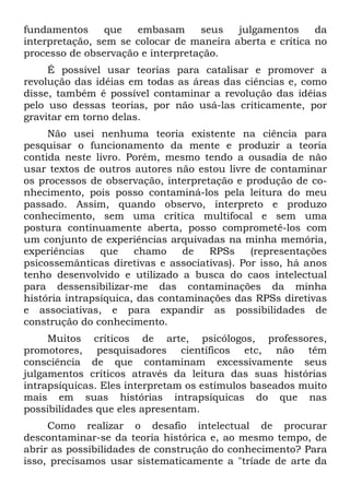 fundamentos que embasam seus julgamentos da
interpretação, sem se colocar de maneira aberta e crítica no
processo de observação e interpretação.
É possível usar teorias para catalisar e promover a
revolução das idéias em todas as áreas das ciências e, como
disse, também é possível contaminar a revolução das idéias
pelo uso dessas teorias, por não usá-las criticamente, por
gravitar em torno delas.
Não usei nenhuma teoria existente na ciência para
pesquisar o funcionamento da mente e produzir a teoria
contida neste livro. Porém, mesmo tendo a ousadia de não
usar textos de outros autores não estou livre de contaminar
os processos de observação, interpretação e produção de co-
nhecimento, pois posso contaminá-los pela leitura do meu
passado. Assim, quando observo, interpreto e produzo
conhecimento, sem uma crítica multifocal e sem uma
postura continuamente aberta, posso comprometê-los com
um conjunto de experiências arquivadas na minha memória,
experiências que chamo de RPSs (representações
psicossemânticas diretivas e associativas). Por isso, há anos
tenho desenvolvido e utilizado a busca do caos intelectual
para dessensibilizar-me das contaminações da minha
história intrapsíquica, das contaminações das RPSs diretivas
e associativas, e para expandir as possibilidades de
construção do conhecimento.
Muitos críticos de arte, psicólogos, professores,
promotores, pesquisadores científicos etc, não têm
consciência de que contaminam excessivamente seus
julgamentos críticos através da leitura das suas histórias
intrapsíquicas. Eles interpretam os estímulos baseados muito
mais em suas histórias intrapsíquicas do que nas
possibilidades que eles apresentam.
Como realizar o desafio intelectual de procurar
descontaminar-se da teoria histórica e, ao mesmo tempo, de
abrir as possibilidades de construção do conhecimento? Para
isso, precisamos usar sistematicamente a "tríade de arte da
 