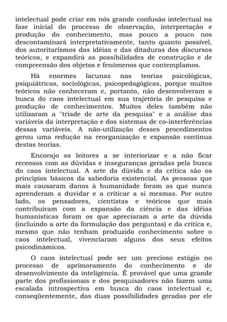 intelectual pode criar em nós grande confusão intelectual na
fase inicial do processo de observação, interpretação e
produção do conhecimento, mas pouco a pouco nos
descontaminará interpretativamente, tanto quanto possível,
dos autoritarismos das idéias e das ditaduras dos discursos
teóricos, e expandirá as possibilidades de construção e de
compreensão dos objetos e fenômenos que contemplamos.
Há enormes lacunas nas teorias psicológicas,
psiquiátricas, sociológicas, psicopedagógicas, porque muitos
teóricos não conheceram e, portanto, não desenvolveram a
busca do caos intelectual em sua trajetória de pesquisa e
produção de conhecimentos. Muitos deles também não
utilizaram a "tríade de arte da pesquisa" e a análise das
variáveis da interpretação e dos sistemas de co-interferências
dessas variáveis. A não-utilização desses procedimentos
gerou uma redução na reorganização e expansão contínua
destas teorias.
Encorajo os leitores a se interiorizar e a não ficar
receosos com as dúvidas e inseguranças geradas pela busca
do caos intelectual. A arte da dúvida e da crítica são os
princípios básicos da sabedoria existencial. As pessoas que
mais causaram danos à humanidade foram as que nunca
aprenderam a duvidar e a criticar a si mesmas. Por outro
lado, os pensadores, cientistas e teóricos que mais
contribuíram com a expansão da ciência e das idéias
humanísticas foram os que apreciaram a arte da dúvida
(incluindo a arte da formulação das perguntas) e da crítica e,
mesmo que não tenham produzido conhecimento sobre o
caos intelectual, vivenciaram alguns dos seus efeitos
psicodinâmicos.
O caos intelectual pode ser um precioso estágio no
processo de aprimoramento do conhecimento e de
desenvolvimento da inteligência. É provável que uma grande
parte dos profissionais e dos pesquisadores não fazem uma
escalada introspectiva em busca do caos intelectual e,
conseqüentemente, das duas possibilidades geradas por ele
 