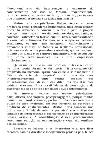 (descontaminação da interpretação e expansão do
conhecimento); por isso se tornam, freqüentemente,
retransmissores do conhecimento e, raramente, pensadores
que promovem a ciência e as idéias humanistas.
Muitos médicos e psicólogos clínicos não exercem suas
profissões como pensadores humanistas, pois estão sempre
querendo submeter o homem e, o que é pior, a própria
doença humana, aos limites da teoria que abraçam, e não, ao
contrário, submeter as teorias que utilizam à complexidade e
à variabilidade humana. Por isso, nem sempre os melhores
estudantes, os que mais incorporam conhecimento e
armazenam cultura, se tornam os melhores profissionais,
pois, era vez de serem pensadores versáteis, que expandem o
mundo das idéias e as soluções inteligentes, eles se compor-
tam como retransmissores da cultura, engessados
intelectualmente.
Quem não conhece minimamente os limites e o alcance
de uma teoria formal e da teoria histórico-existencial
arquivada na memória, quem não exercita minimamente a
"tríade de arte da pesquisa" e a busca do caos
interpretativamente, tanto quanto possível, dos
autoritarismos das idéias e das ditaduras dos discursos
teóricos, e expandirá as possibilidades de construção e de
compreensão dos objetos e fenômenos que contemplamos.
Há enormes lacunas nas teorias psicológicas,
psiquiátricas, sociológicas, psicopedagógicas, porque muitos
teóricos não conheceram e, portanto, não desenvolveram a
busca do caos intelectual em sua trajetória de pesquisa e
produção de conhecimentos. Muitos deles também não
utilizaram a "tríade de arte da pesquisa" e a análise das
variáveis da interpretação e dos sistemas de co-interferências
dessas variáveis. A não-utilização desses procedimentos
gerou uma redução na reorganização e expansão contínua
destas teorias.
Encorajo os leitores a se interiorizar e a não ficar
receosos com as dúvidas e inseguranças geradas pela busca
 