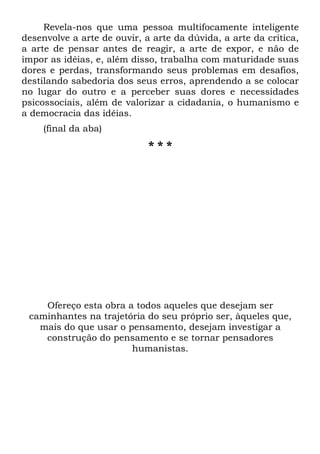Revela-nos que uma pessoa multifocamente inteligente
desenvolve a arte de ouvir, a arte da dúvida, a arte da crítica,
a arte de pensar antes de reagir, a arte de expor, e não de
impor as idéias, e, além disso, trabalha com maturidade suas
dores e perdas, transformando seus problemas em desafios,
destilando sabedoria dos seus erros, aprendendo a se colocar
no lugar do outro e a perceber suas dores e necessidades
psicossociais, além de valorizar a cidadania, o humanismo e
a democracia das idéias.
(final da aba)
* * *
Ofereço esta obra a todos aqueles que desejam ser
caminhantes na trajetória do seu próprio ser, àqueles que,
mais do que usar o pensamento, desejam investigar a
construção do pensamento e se tornar pensadores
humanistas.
 