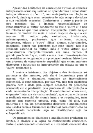 Apesar das limitações da consciência virtual, as relações
interpessoais serão riquíssimas se aprendermos a reconstruir
interpretativamente o "outro", com mais justiça em relação ao
que ele é, ainda que essa reconstrução seja sempre devedora
à sua realidade essencial. Conhecemos o outro a partir de
nós mesmos; daí a imensa responsabilidade de
reconstruirmos o "outro" condizente ao que o "outro é" e não
em relação ao que "nós somos". Infelizmente, muito do que
falamos do "outro" diz mais a nosso respeito do que a ele
mesmo. Há muitos pais, executivos, intelectuais,
psicoterapeutas, professores que criticam, acusam,
descrevem, julgam o "outro" (filhos, alunos, subordinados,
pacientes), porém não percebem que esse "outro" não é a
realidade essencial do "outro", mas o "outro virtual" que
reconstruíram interpretativamente em suas mentes. O
grande problema é que, muitas vezes, essa reconstrução dá-
se restritivamente, gerando um preconceituosismo histórico e
um processo de compreensão superficial que criam enormes
distorções e injustiças na interpretação em relação ao que o
"outro" realmente é.
A essência intrínseca dos objetos e dos fenômenos só
pertence a eles mesmos, pois ela é inconsciente para si
mesma, vive a dramática condição da inconsciência
existencial. O conhecimento, por sua vez, não tem existência
própria nem é dado pela simples sensação ou percepção
sensorial; ele é produzido pelo processo de interpretação a
cada momento da interpretação. O conhecimento consciente,
enquanto "natureza virtual consciente", que acusa e discursa
a realidade essencial do mundo intra e extra-psíquico, nem
mesmo tem essência própria, pois, como foi dito, sua
natureza e o eu. Os pensamentos dialéticos e antidialéticos
são usados como a ferramenta intelectual para construção do
conhecimento consciente, seja na científicidade seja na
coloquialidade.
Os pensamentos dialéticos e antidialéticos produzem os
limites, o alcance e a lógica do conhecimento consciente.
Entre o conhecimento consciente e a realidade essencial dos
 