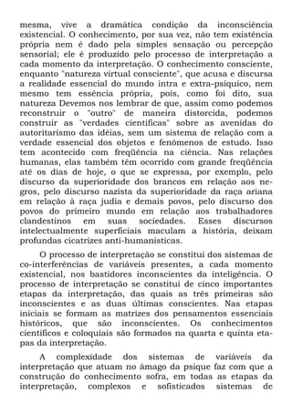 mesma, vive a dramática condição da inconsciência
existencial. O conhecimento, por sua vez, não tem existência
própria nem é dado pela simples sensação ou percepção
sensorial; ele é produzido pelo processo de interpretação a
cada momento da interpretação. O conhecimento consciente,
enquanto "natureza virtual consciente", que acusa e discursa
a realidade essencial do mundo intra e extra-psíquico, nem
mesmo tem essência própria, pois, como foi dito, sua
natureza Devemos nos lembrar de que, assim como podemos
reconstruir o "outro" de maneira distorcida, podemos
construir as "verdades científicas" sobre as avenidas do
autoritarismo das idéias, sem um sistema de relação com a
verdade essencial dos objetos e fenômenos de estudo. Isso
tem acontecido com freqüência na ciência. Nas relações
humanas, elas também têm ocorrido com grande freqüência
até os dias de hoje, o que se expressa, por exemplo, pelo
discurso da superioridade dos brancos em relação aos ne-
gros, pelo discurso nazista da superioridade da raça ariana
em relação à raça judia e demais povos, pelo discurso dos
povos do primeiro mundo em relação aos trabalhadores
clandestinos em suas sociedades. Esses discursos
intelectualmente superficiais maculam a história, deixam
profundas cicatrizes anti-humanísticas.
O processo de interpretação se constitui dos sistemas de
co-interferências de variáveis presentes, a cada momento
existencial, nos bastidores inconscientes da inteligência. O
processo de interpretação se constitui de cinco importantes
etapas da interpretação, das quais as três primeiras são
inconscientes e as duas últimas conscientes. Nas etapas
iniciais se formam as matrizes dos pensamentos essenciais
históricos, que são inconscientes. Os conhecimentos
científicos e coloquiais são formados na quarta e quinta eta-
pas da interpretação.
A complexidade dos sistemas de variáveis da
interpretação que atuam no âmago da psique faz com que a
construção do conhecimento sofra, em todas as etapas da
interpretação, complexos e sofisticados sistemas de
 