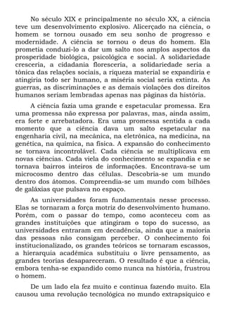 No século XIX e principalmente no século XX, a ciência
teve um desenvolvimento explosivo. Alicerçado na ciência, o
homem se tornou ousado em seu sonho de progresso e
modernidade. A ciência se tornou o deus do homem. Ela
prometia conduzi-lo a dar um salto nos amplos aspectos da
prosperidade biológica, psicológica e social. A solidariedade
cresceria, a cidadania floresceria, a solidariedade seria a
tônica das relações sociais, a riqueza material se expandiria e
atingiria todo ser humano, a miséria social seria extinta. As
guerras, as discriminações e as demais violações dos direitos
humanos seriam lembradas apenas nas páginas da história.
A ciência fazia uma grande e espetacular promessa. Era
uma promessa não expressa por palavras, mas, ainda assim,
era forte e arrebatadora. Era uma promessa sentida a cada
momento que a ciência dava um salto espetacular na
engenharia civil, na mecânica, na eletrônica, na medicina, na
genética, na química, na física. A expansão do conhecimento
se tornava incontrolável. Cada ciência se multiplicava em
novas ciências. Cada viela do conhecimento se expandia e se
tornava bairros inteiros de informações. Encontrava-se um
microcosmo dentro das células. Descobria-se um mundo
dentro dos átomos. Compreendia-se um mundo com bilhões
de galáxias que pulsava no espaço.
As universidades foram fundamentais nesse processo.
Elas se tornaram a força motriz do desenvolvimento humano.
Porém, com o passar do tempo, como aconteceu com as
grandes instituições que atingiram o topo do sucesso, as
universidades entraram em decadência, ainda que a maioria
das pessoas não consigam perceber. O conhecimento foi
institucionalizado, os grandes teóricos se tornaram escassos,
a hierarquia acadêmica substituiu o livre pensamento, as
grandes teorias desapareceram. O resultado é que a ciência,
embora tenha-se expandido como nunca na história, frustrou
o homem.
De um lado ela fez muito e continua fazendo muito. Ela
causou uma revolução tecnológica no mundo extrapsíquico e
 