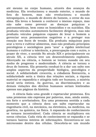 até mesmo no corpo humano, através dos avanços da
medicina. Ela revolucionou o mundo exterior, o mundo de
fora do homem, mas não revolucionou o mundo
intrapsíquico, o mundo de dentro do homem, o cerne da sua
alma. Ela levou o homem a conhecer o imenso espaço, mas
não sabe como prevenir as doenças psíquicas e
psicossomáticas, bem como os homicídios e os suicídios. Ela
produziu veículos automotores facilmente dirigíveis, mas não
produziu veículos psíquicos capazes de levar o homem a
gerenciar seus pensamentos negativos e a proteger sua
emoção nos focos de tensão. Ela produziu máquinas para
arar a terra e cultivar alimentos, mas não produziu princípios
psicológicos e sociológicos para "arar" a rigidez intelectual
humana e cultivar a tolerância, a preocupação com o outro, o
prazer de viver, o sentido No século XIX e principalmente no
século XX, a ciência teve um desenvolvimento explosivo.
Alicerçado na ciência, o homem se tornou ousado em seu
sonho de progresso e modernidade. A ciência se tornou o
deus do homem. Ela prometia conduzi-lo a dar um salto nos
amplos aspectos da prosperidade biológica, psicológica e
social. A solidariedade cresceria, a cidadania floresceria, a
solidariedade seria a tônica das relações sociais, a riqueza
material se expandiria e atingiria todo ser humano, a miséria
social seria extinta. As guerras, as discriminações e as
demais violações dos direitos humanos seriam lembradas
apenas nas páginas da história.
A ciência fazia uma grande e espetacular promessa. Era
uma promessa não expressa por palavras, mas, ainda assim,
era forte e arrebatadora. Era uma promessa sentida a cada
momento que a ciência dava um salto espetacular na
engenharia civil, na mecânica, na eletrônica, na medicina, na
genética, na química, na física. A expansão do conhecimento
se tornava incontrolável. Cada ciência se multiplicava em
novas ciências. Cada viela do conhecimento se expandia e se
tornava bairros inteiros de informações. Encontrava-se um
microcosmo dentro das células. Descobria-se um mundo
 