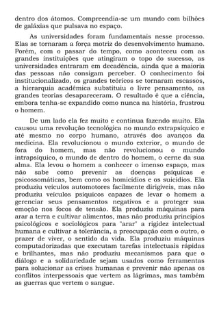 dentro dos átomos. Compreendia-se um mundo com bilhões
de galáxias que pulsava no espaço.
As universidades foram fundamentais nesse processo.
Elas se tornaram a força motriz do desenvolvimento humano.
Porém, com o passar do tempo, como aconteceu com as
grandes instituições que atingiram o topo do sucesso, as
universidades entraram em decadência, ainda que a maioria
das pessoas não consigam perceber. O conhecimento foi
institucionalizado, os grandes teóricos se tornaram escassos,
a hierarquia acadêmica substituiu o livre pensamento, as
grandes teorias desapareceram. O resultado é que a ciência,
embora tenha-se expandido como nunca na história, frustrou
o homem.
De um lado ela fez muito e continua fazendo muito. Ela
causou uma revolução tecnológica no mundo extrapsíquico e
até mesmo no corpo humano, através dos avanços da
medicina. Ela revolucionou o mundo exterior, o mundo de
fora do homem, mas não revolucionou o mundo
intrapsíquico, o mundo de dentro do homem, o cerne da sua
alma. Ela levou o homem a conhecer o imenso espaço, mas
não sabe como prevenir as doenças psíquicas e
psicossomáticas, bem como os homicídios e os suicídios. Ela
produziu veículos automotores facilmente dirigíveis, mas não
produziu veículos psíquicos capazes de levar o homem a
gerenciar seus pensamentos negativos e a proteger sua
emoção nos focos de tensão. Ela produziu máquinas para
arar a terra e cultivar alimentos, mas não produziu princípios
psicológicos e sociológicos para "arar" a rigidez intelectual
humana e cultivar a tolerância, a preocupação com o outro, o
prazer de viver, o sentido da vida. Ela produziu máquinas
computadorizadas que executam tarefas intelectuais rápidas
e brilhantes, mas não produziu mecanismos para que o
diálogo e a solidariedade sejam usados como ferramentas
para solucionar as crises humanas e prevenir não apenas os
conflitos interpessoais que vertem as lágrimas, mas também
as guerras que vertem o sangue.
 