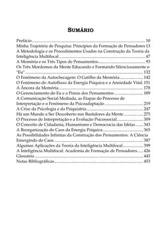 SUMÁRIO
Prefácio........................................................................................................... 10
Minha Trajetória de Pesquisa: Princípios da Formação de Pensadores 13
A Metodologia e os Procedimentos Usados na Construção da Teoria da
Inteligência Multifocal ................................................................................. 47
A Memória e os Três Tipos de Pensamentos............................................ 93
Os Três Mordomos da Mente Educando e Formando Silenciosamente o
"Eu" ............................................................................................................... 132
O Fenômeno da Autochecagem: O Gatilho da Memória...................... 142
O Fenômeno do Autofluxo da Energia Psíquica e a Ansiedade Vital. 151
A Âncora da Memória................................................................................ 178
O Gerenciamento do Eu e a Práxis dos Pensamentos ........................... 189
A Comunicação Social Mediada, as Etapas do Processo de
Interpretação e o Fenômeno da Psicoadaptação .................................... 219
A Crise da Psicologia e da Psiquiatria ..................................................... 247
Há um Mundo a Ser Descoberto nos Bastidores da Mente .................. 275
O Processo de Interpretação e a Evolução Psicossocial......................... 309
O Conceito de Cidadania, Humanismo e Democracia das Idéias....... 343
A Reorganização do Caos da Energia Psíquica...................................... 365
As Possibilidades Infinitas da Construção dos Pensamentos: A Ciência
Emergindo do Caos.................................................................................... 387
Algumas Aplicações da Teoria da Inteligência Multifocal................... 399
A Inteligência Multifocal: Academia de Formação de Pensadores ..... 426
Glossário ...................................................................................................... 445
Notas Bibliográficas.................................................................................... 453
 