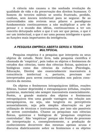 A ciência não causou a tão sonhada revolução da
qualidade de vida e da preservação dos direitos humanos. O
homem do terceiro milênio se sentiu frustrado, perdido,
confuso, sem âncora intelectual para se segurar. Se as
universidades não revirem seus pilares e paradigmas
fundamentais continuaremos a não multiplicar a arte de
pensar e o mundo das idéias, continuaremos a ter um
conceito deturpado sobre o que é um ser que pensa, o que é
ser um intelectual, o que é ser uma pessoa inteligente e quais
as funções mais importantes da inteligência.
A PESQUISA EMPÍRICA ABERTA GEROU A TEORIA
MULTIFOCAL
Pesquisa empírica é a pesquisa que interpreta os seus
objetos de estudo. Neste livro, toda pesquisa científica é
chamada de "empírica", pois todos os objetos e fenômenos de
estudos das ciências, tanto das ciências físicas, químicas e
biológicas como das ciências da cultura (Psicologia,
Educação, Direito) são essencialmente inacessíveis à
consciência intelectual e, portanto, precisam ser
interpretados para serem conscientizados nos palcos cons-
cientes da mesma.
Os objetos e fenômenos intrapsíquicos (idéias, reações
fóbicas, humor deprimido) e extrapsíquicos (células, reações
químicas, materiais) são sempre inacessíveis essencialmente.
Porém, a grande maioria dos objetos e fenômenos
extrapsíquicos têm uma grande vantagem em relação aos
intrapsíquicos, ou seja, são tangíveis ou perceptíveis
sensorialmente, seja pela simples observação ou por
utilização de técnicas e instrumentos, por isso são passíveis
de serem controlados. Chamo as pesquisas nas ciências
físicas, químicas e biológicas de "pesquisas empíricas
controladas". São "empíricas" porque são frutos do processo
de interpretação e, conseqüentemente, a produção de
conhecimento decorrente das mesmas apenas acusa e
discursa dialeticamente sobre os fenômenos e os objetos
 