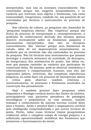 interpretados, mas não os incorpora essencialmente. São
controladas porque são tangíveis sensorialmente, e as
variáveis que norteiam seus objetos e fenômenos, tais como
luminosidade, temperatura, umidade etc, são passíveis de ser
controladas por técnicas e instrumentos no processo de
pesquisa.
Nas ciências da cultura, as pesquisas são chamadas de
"pesquisas empíricas abertas". São "empíricas" porque são
frutos do processo de interpretação e, conseqüentemente, a
produção de conhecimento derivada das mesmas apenas
discorre teoricamente sobre os fenômenos psíquicos e
psicossociais interpretados, mas não os incorpora
essencialmente. São "abertas" porque seus fenômenos de
estudo, além de ser imperceptíveis sensorialmente, as
variáveis que os envolvem não são controladas no processo
da pesquisa. Não há técnicas nem instrumentos que possam
investigar a essência intrínseca da ansiedade, do desespero,
da insegurança, dos sentimentos de prazer, das idéias etc,
nem que possam controlar as variáveis que participam da
construção delas. No máximo, pode-se observar sistemática e
criteriosamente o comportamento humano; mas eles são
expressões pobres, restritivas, das complexas experiências
psíquicas; ou então fazer um processo de introspecção aberta
e crítica para observar, também criteriosa e
sistematicamente, os processos e fenômenos envolvidos na
construção dos pensamentos.
Hoje é também possível fazer pesquisas sobre
bioquímica e fisiologia cerebral dentro dos limites da bioética,
principalmente com pacientes portadores de patologias
neurológicas e psiquiátricas ou com animais, visando
transpor o conhecimento do sistema nervoso central deles
para o homem. Ainda é possível fazer o mapeamento cerebral
pela cintílografia computadorizada e por outras técnicas de
ponta. Porém, todas essas técnicas trazem pouquíssimas
evidências sobre o complexo campo de energia psíquica e a
sofisticada operacionalidade multifocal dos fenômenos que
promovem o funcionamento da mente.
 