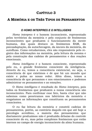 CAPÍTULO 3
A MEMÓRIA E OS TRÊS TIPOS DE PENSAMENTOS
O HOMO INTERPRES E O INTELLIGENS
Homo interpres é o homem inconsciente, representado
pelos territórios da memória e pelo conjunto de fenômenos
inconscientes que produzem o funcionamento da mente
humana, dos quais destaco os fenômenos RAM, da
psicoadaptação, da autochecagem, da âncora da memória, do
autofluxo. Como estudaremos, eles são responsáveis pelo re-
gistro das informações na memória, pela leitura da mesma e
pela construção das cadeias de pensamentos e das reações
emocionais.
Homo intelligens é o homem consciente, representado
pelo eu, o grande fenômeno consciente da inteligência.
Através do eu, temos a consciência existencial, ou seja, a
consciência de que existimos e de que há um mundo que
existe e pulsa ao nosso redor. Além disso, temos a
consciência de que pensamos e nos emocionamos e podemos
administrar os pensamentos e as emoções.
O Homo intelligens é resultado do Homo interpres, pois
todos os fenômenos que produzem a nossa consciência são
inconscientes. Para confirmar esse fato, basta citar que não
sabemos como penetramos nos labirintos da memória e
resgatamos as informações que constituem os pensamentos
conscientes.
O eu faz leitura da memória e constrói cadeias de
pensamentos, porém, ao contrário daquilo em que até hoje a
psicologia acreditou, a maioria dos pensamentos que
diariamente produzimos não é produzida debaixo do controle
consciente do eu, mas pelos complexos fenômenos que estão
imersos no campo de energia inconsciente da alma humana.
 