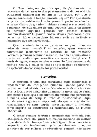 O Homo interpres faz com que, freqüentemente, os
processos de construção dos pensamentos e da consciência
existencial ultrapassem os limites da lógica. Por que o
homem consciente é freqüentemente ilógico? Por que diante
de pequenos problemas ele sofre grande impacto emocional e,
as vezes, diante de grandes problemas mantém sua coerência
e lucidez? Por que diante de uma pequena barata ou diante
de elevador algumas pessoas têm reações fóbicas
inadministráveis? O grande motivo desses paradoxos é que
no seu território inconsciente há uma série de variáveis e
fenômenos que ele não controla.
Quem controla todos os pensamentos produzidos no
palco de nossa mente? E as emoções, quem consegue
submetê-las plenamente ao governo de sua vontade?
Podemos gerenciar o mundo mas é muito difícil administrar a
colcha de retalhos que constituem a nossa inteligência. A
partir de agora, vamos estudar o cerne do funcionamento da
mente e, talvez, o maior de todos os espetáculos do universo:
o espetáculo da construção dos pensamentos.
A MEMÓRIA
A memória é uma das estruturas mais misteriosas e
fundamentais da inteligência humana. Grande parte dos
textos que produzi sobre a memória não será abordada neste
livro. A localização anatômica da memória no córtex cerebral,
bem como a fisiologia e bioquímica da mesma não pertencem
à minha área de pesquisa, mas às neurociências. Aqui
estudaremos algo mais importante do que sua anatomia.
Analisaremos os seus papéis, investigaremos a memória
como suporte da construção da racionalidade, do mundo
intelectual.
O senso comum confunde erroneamente memória com
inteligência. Para ele, quem tem melhor memória ou melhor
capacidade de lembrança é mais inteligente. Esse conceito é
desprovido de fundamento, pois estudaremos que, ao
contrário do que milhões de educadores pensam, não existe
 