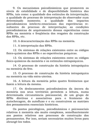 9. Os mecanismos psicodinâmicos que promovem os
níveis de estabilidade e de disponibilidade histórica das
RPSs, tais como: a qualidade dos estímulos da interpretação;
a qualidade do processo de interpretação do observador num
determinado momento; a qualidade dos impactos
psicodinâmicos intelecto-emocionais das experiências re-
sultantes do processo de interpretação; as condições
psicodinâmicas de arquivamento dessas experiências como
RPSs na memória e freqüência dos resgates da construção
das RPSs, etc.
10. A descaracterização das RPSs na memória.
11. A interpretação das RPSs.
12. Os sistemas de relações existentes entre os códigos
físico-químicos das RPSs e as experiências psíquicas.
13. Os sistemas de relações existentes entre os códigos
físico-químicos da memória e os estímulos extrapsíquicos.
14. O processo de construção da história intrapsíquica
na memória do feto.
15. O processo de construção da história intrapsíquica
na memória na vida extra-uterina.
16. A leitura da memória pelos quatro fenômenos que
fazem a leitura da mesma.
17. Os deslocamentos psicodinâmicos da âncora da
memória nos seus territórios permitem a leitura, numa
determinada circunstância psicossocial, de um grupo de
RPSs diretivas e associativas para o fenômeno da
autochecagem, do autofluxo e o eu construírem as matrizes
dos pensamentos essenciais históricos.
Os pontos psicológicos, psicodinâmicos e psicossociais
relativos à memória são muito complexos, semelhantemente
aos pontos relativos aos processos de construção dos
pensamentos. Por isso, seriam necessários muitos livros para
abrangê-los todos.
 