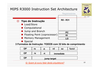 MIPS R3000 Instruction Set Architecture
                                                 Registradores


                                                R0 - R31
        Tipo de Instrução
          Load/Store
          Computational
          Jump and Branch                    PC
          Floating Point (coprocessor)       HI
          Memory Management                  LO
          Special
   3 Formatos de Instrução: TODOS com 32 bits de comprimento
         OP        rs        rt        rd       sa      funct

         OP        rs         rt         immediate

         OP                    jump target

           Q: Quem já ouviu falar desta arquitetura?             10
 