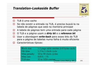 Translation-Lookaside Buffer


  TLB é uma cache
  Se não existir a entrada na TLB, é preciso buscá-la na
  tabela de páginas que está na memória principal
  A tabela de páginas tem uma entrada para cada página
  O TLB e a página usam o dirty bit e o reference bit
  Usar a abordagem write-back para esses bits da TLB
  para a página de tabelas numa falha é muito eficiente
  Características típicas:

     Block size     1-2 page table entries (4-8 bytes each)
     Hit time       1/2 to 1 clock cycle
     Miss penalty   10 to 30 clock cycles
     Miss rate      0.01% - 1%
     TLB size       32 to 1024 entries
                                     Fonte: Livro P&H p. 492   101
 