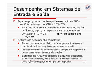 Desempenho em Sistemas de
Entrada e Saída
 Seja um programa com tempo de execução de 100s,
 com 90% do tempo em CPU e 10% E/S
    Se a CPU aumenta a velocidade 50% por ano, ao fim
    de 5 anos, o programa passa a ser executado em:
    90/(1.5)5 + 10 = 22 →        45% do tempo em
        E/S !!!
 Métricas de desempenho complexas:
    Supercomputadores: leitura de arquivos imensos e
    escrita de vários arquivos pequenos → vazão
    Processamento de Informações: tempo de resposta e
    desempenho em termos de vazão
    Sistemas de Arquivo: acessos a arquivos pequenos,
    dados seqüenciais, mais leitura e menos escrita →
    utilização do espaço e tempo de resposta          107
 