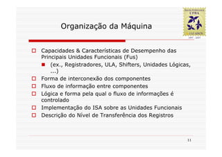 Organização da Máquina


Capacidades & Características de Desempenho das
Principais Unidades Funcionais (Fus)
    (ex., Registradores, ULA, Shifters, Unidades Lógicas,
    ...)
Forma de interconexão dos componentes
Fluxo de informação entre componentes
Lógica e forma pela qual o fluxo de informações é
controlado
Implementação do ISA sobre as Unidades Funcionais
Descrição do Nível de Transferência dos Registros



                                                       11
 