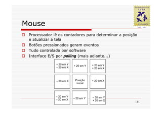 Mouse
 Processador lê os contadores para determinar a posição
 e atualizar a tela
 Botões pressionados geram eventos
 Tudo controlado por software
 Interface E/S por polling (mais adiante...)

              + 20 em Y               + 20 em Y
                          + 20 em Y
              – 20 em X               + 20 em X



              – 20 em X    Posição    + 20 em X
                            inicial




              – 20 em Y               – 20 em Y
              – 20 em X   – 20 em Y
                                      + 20 em X       111
 