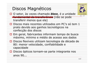 Discos Magnéticos
O setor, às vezes chamado bloco, é a unidade
fundamental de transferência (não se pode
transferir menos que ela)
Discos mais recentes utilizados em PC’s só tem 1
prato devido aos ganhos tecnológicos na
confecção dos discos
Em geral, fabricantes informam tempo de busca
máximo, mínimo e médio de acesso aos dados
Discos flexíveis utilizam tecnologia da década de
80: menor velocidade, confiabilidade e
capacidade
Discos ópticos tornam-se parte integrante nos
anos 90...
                                                113
 