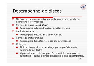 Desempenho de discos
 Os braços movem-se entre os pratos rotativos, lendo ou
 escrevendo informações
 Tempo de busca (seek time)
    Tempo para o braço localizar a trilha correta
 Latência rotacional
    Tempo para encontrar o setor correto
 Tempo de transferência
    Tempo para transferir o bloco de informações
 Cabeças
    Muitos discos têm uma cabeça por superfície – alta
    densidade de dados
    Alguns discos mais antigos têm múltiplas cabeças por
    superfície – baixa latência de acesso e alto desempenho.
                                                       114
 