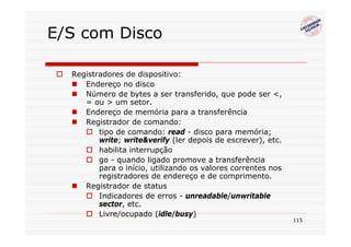 E/S com Disco

  Registradores de dispositivo:
     Endereço no disco
     Número de bytes a ser transferido, que pode ser <,
     = ou > um setor.
     Endereço de memória para a transferência
     Registrador de comando:
         tipo de comando: read - disco para memória;
         write; write&verify (ler depois de escrever), etc.
         habilita interrupção
         go - quando ligado promove a transferência
         para o início, utilizando os valores correntes nos
         registradores de endereço e de comprimento.
     Registrador de status
         Indicadores de erros - unreadable/unwritable
         sector, etc.
         Livre/ocupado (idle/busy)
                                                              115
 