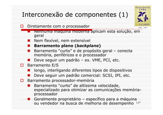 Interconexão de componentes (1)
 Diretamente com o processador
    Nenhuma máquina moderna aplicam esta solução, em
    geral
    Nem flexível, nem extensível
    Barramento plano (backplane)
    Barramento “curto” e de propósito geral – conecta
    memória, periféricos e o processador
    Deve seguir um padrão – ex. VME, PCI, etc.
 Barramento E/S
    longo, interligando diferentes tipos de dispositivos
    Deve seguir um padrão comercial: SCSI, IPI, etc.
 Barramento processador-memória
    Barramento “curto” de altíssima velocidade,
    especializado para otimizar as comunicações memória-
    processador
    Geralmente proprietário – específico para a máquina
    ou vendedor na busca de melhoria de desempenho 117
 