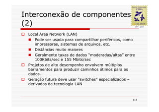 Interconexão de componentes
(2)
 Local Area Network (LAN)
    Pode ser usada para compartilhar periféricos, como
    impressoras, sistemas de arquivos, etc.
    Distâncias muito maiores
    Geralmente taxas de dados “moderadas/altas” entre
    100Kbits/sec e 155 Mbits/sec
 Projetos de alto desempenho envolvem múltiplos
 barramentos para produzir caminhos ótimos para os
 dados.
 Geração futura deve usar “switches” especializados –
 derivados da tecnologia LAN



                                                    118
 