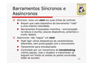 Barramentos Síncronos e
Assíncronos
 Síncrono: inclui um clock em suas linhas de controle
    Requer que cada dispositivo do barramento “rode”
    a uma mesma velocidade.
    Barramentos Processador-memória : sincronização
    na leitura e escrita; poucos dispositivos, próximos e
    muito rápidos
 Assíncrono: não “segue” um clock
    Pode ligar vários dispositivos de características
    diferentes, sem preocupação com o sincronismo
    Tipicamente para entrada/saída
    Controlado por um mecanismo de handshaking
    (vários passos, mas o receptor e transmissor só
    seguem em frente se ambas as partes envolvidas
    estão de acordo)                                    119
 