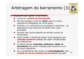 Arbitragem do barramento (3)
 Dispositivo que “ganha” o barramento:
     Torna-se o mestre do barramento
     Ele não propaga o sinal de “grant” para os outros
     dispositivos desligados (em nível baixo)
     Portanto, um mecanismo de prioridade é construído – os
     dispositivos mais próximos do árbitro têm maior
     prioridade
     Garantir que outros dispositivos tenham acesso ao
     barramento
     Assim limitar “a janela de tempo” para assegurar que
     restrições temporais críticas não sejam ultrapassadas
     nos dispositivos
     O mestre colocar comandos, endereços e dados no
     barramento para serem tratados pela memória ou por
     um outro dispositivo
     Se a transferência não recebe um acknowledgment, uma
                                                              122
     exceção de erro de endereço de barramento é gerada
 