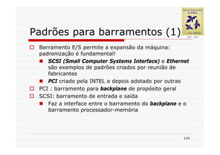 Padrões para barramentos (1)
 Barramento E/S permite a expansão da máquina:
 padronização é fundamental!
    SCSI (Small Computer Systems Interface) e Ethernet
    são exemplos de padrões criados por reunião de
    fabricantes
    PCI criado pela INTEL e depois adotado por outras
 PCI : barramento para backplane de propósito geral
 SCSI: barramento de entrada e saída
    Faz a interface entre o barramento do backplane e o
    barramento processador-memória




                                                     124
 
