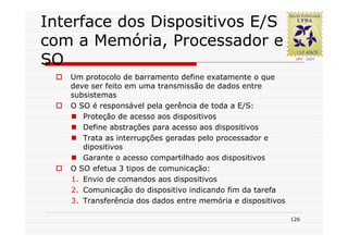 Interface dos Dispositivos E/S
com a Memória, Processador e
SO
   Um protocolo de barramento define exatamente o que
   deve ser feito em uma transmissão de dados entre
   subsistemas
   O SO é responsável pela gerência de toda a E/S:
      Proteção de acesso aos dispositivos
      Define abstrações para acesso aos dispositivos
      Trata as interrupções geradas pelo processador e
      dipositivos
      Garante o acesso compartilhado aos dispositivos
   O SO efetua 3 tipos de comunicação:
   1. Envio de comandos aos dispositivos
   2. Comunicação do dispositivo indicando fim da tarefa
   3. Transferência dos dados entre memória e dispositivos

                                                             126
 