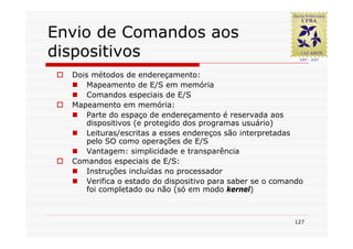 Envio de Comandos aos
dispositivos
  Dois métodos de endereçamento:
      Mapeamento de E/S em memória
      Comandos especiais de E/S
  Mapeamento em memória:
      Parte do espaço de endereçamento é reservada aos
      dispositivos (e protegido dos programas usuário)
      Leituras/escritas a esses endereços são interpretadas
      pelo SO como operações de E/S
      Vantagem: simplicidade e transparência
  Comandos especiais de E/S:
      Instruções incluídas no processador
      Verifica o estado do dispositivo para saber se o comando
      foi completado ou não (só em modo kernel)



                                                           127
 