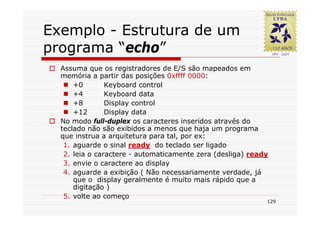Exemplo - Estrutura de um
programa “echo”
  Assuma que os registradores de E/S são mapeados em
  memória a partir das posições 0xffff 0000:
      +0        Keyboard control
      +4        Keyboard data
      +8        Display control
      +12       Display data
  No modo full-duplex os caracteres inseridos através do
  teclado não são exibidos a menos que haja um programa
  que instrua a arquitetura para tal, por ex:
   1. aguarde o sinal ready do teclado ser ligado
   2. leia o caractere - automaticamente zera (desliga) ready
   3. envie o caractere ao display
   4. aguarde a exibição ( Não necessariamente verdade, já
      que o display geralmente é muito mais rápido que a
      digitação )
   5. volte ao começo
                                                            129
 