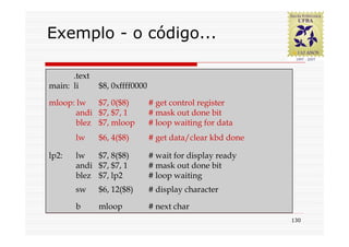 Exemplo - o código...

   Programa simples em assembly
      .text
main: li    $8, 0xffff0000
   usando E/S polled
mloop: lw   $7, 0($8)     # get control register
       andi $7, $7, 1     # mask out done bit
       blez $7, mloop     # loop waiting for data
       lw    $6, 4($8)    # get data/clear kbd done

lp2:   lw   $7, 8($8)     # wait for display ready
       andi $7, $7, 1     # mask out done bit
       blez $7, lp2       # loop waiting
       sw    $6, 12($8)   # display character

       b     mloop        # next char
                                                      130
 