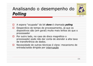 Analisando o desempenho do
Polling

 A espera “ocupada” do bit done é chamada polling
 Desperdício de tempo de processamento, já que os
 dispositivos são (em geral) muito mais lentos do que o
 processador
 Por outro lado, no caso de disco magnético o
 processador pode não dar conta de atender a alta taxa
 de transferência de dados.
 Necessidade de outras técnicas é clara: mecanismo de
 entrada/saída dirigida por interrupção



                                                      131
 